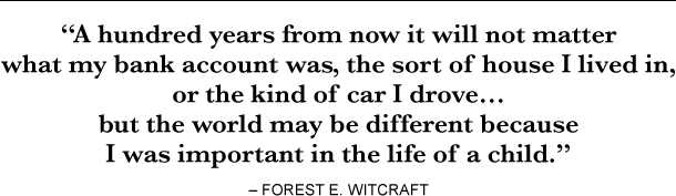 “A hundred years from now it will not matter what my bank account was, the sort of house I lived in, or the kind of car I drove… but the world may be different because I was important in the life of a child.” – Forest E. Witcraft